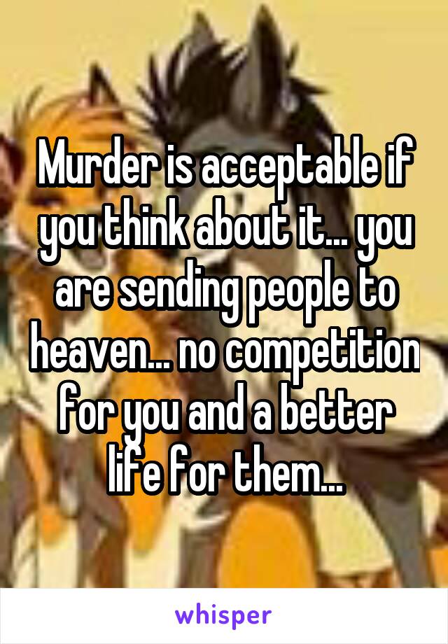 Murder is acceptable if you think about it... you are sending people to heaven... no competition for you and a better life for them...