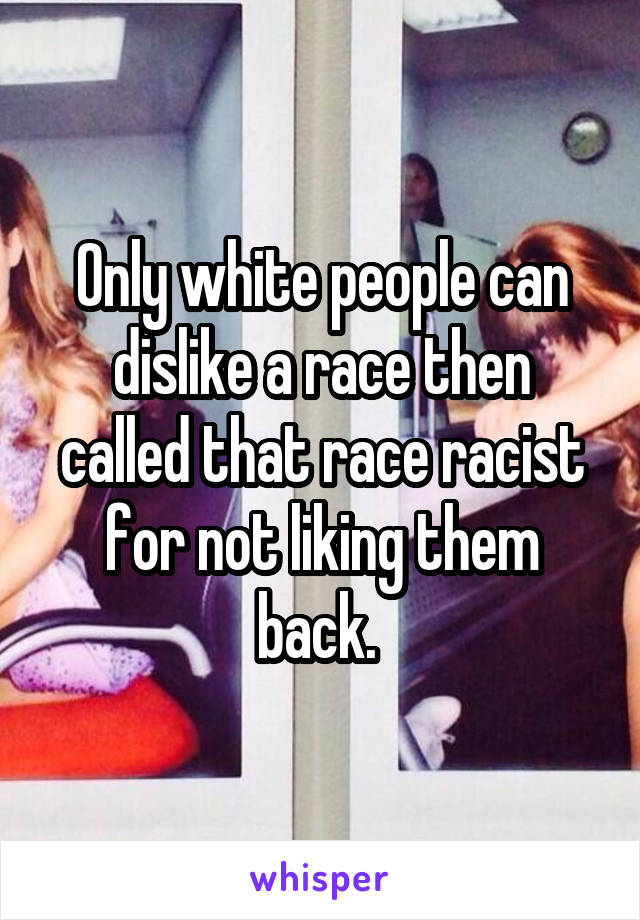 Only white people can dislike a race then called that race racist for not liking them back. 