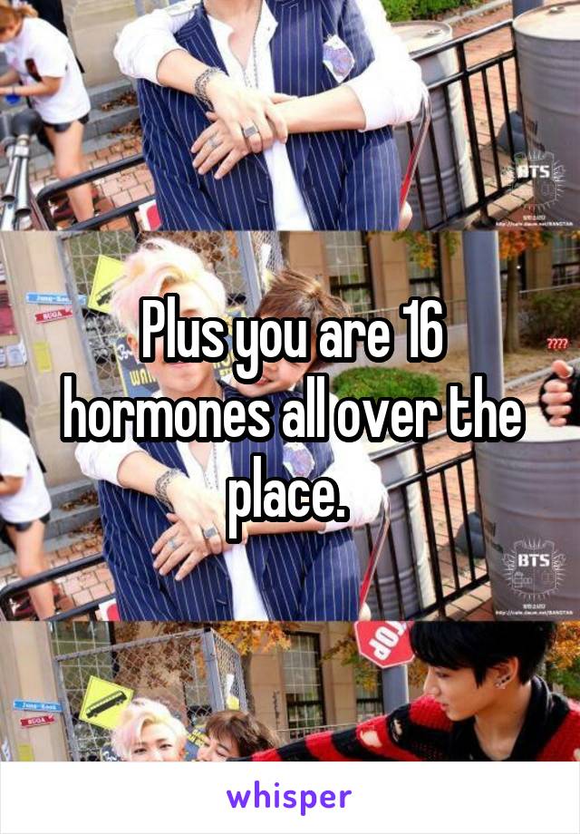 Plus you are 16 hormones all over the place. 