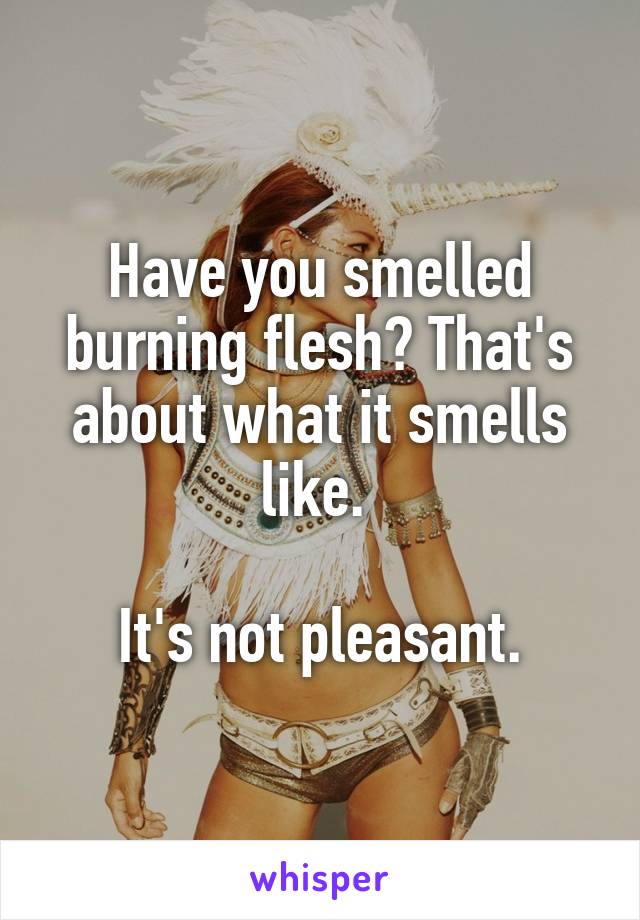 Have you smelled burning flesh? That's about what it smells like. 

It's not pleasant.