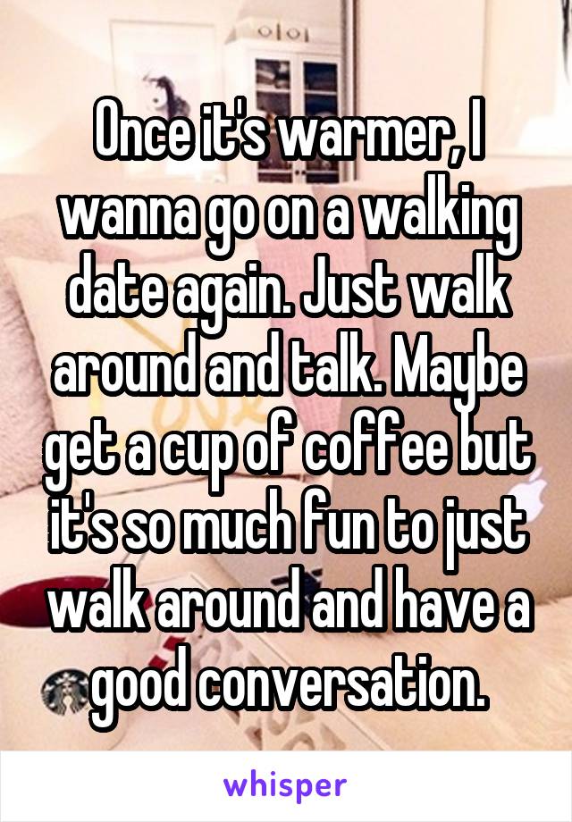 Once it's warmer, I wanna go on a walking date again. Just walk around and talk. Maybe get a cup of coffee but it's so much fun to just walk around and have a good conversation.