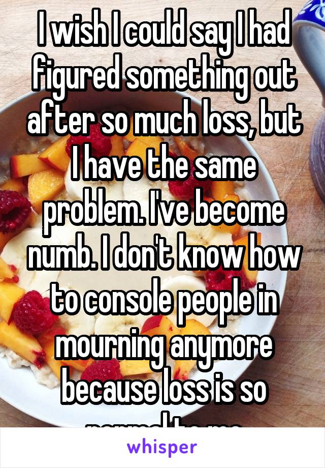 I wish I could say I had figured something out after so much loss, but I have the same problem. I've become numb. I don't know how to console people in mourning anymore because loss is so normal to me