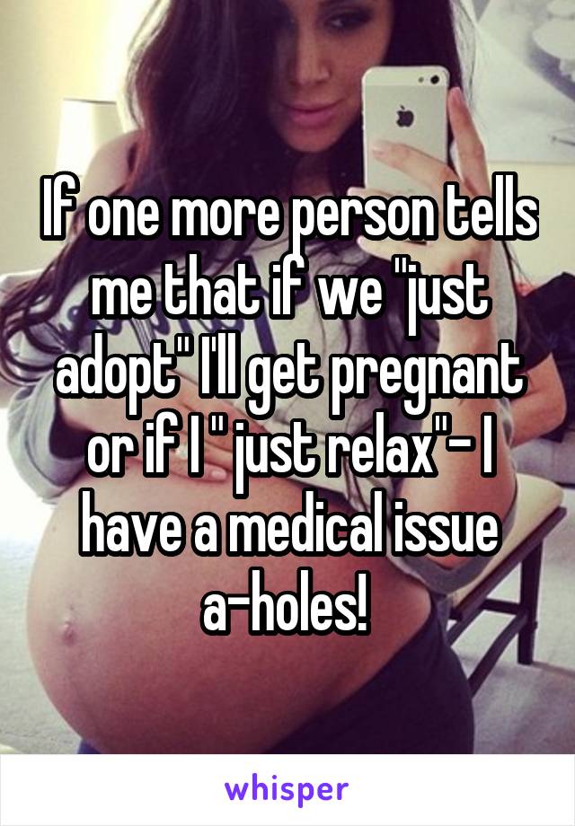 If one more person tells me that if we "just adopt" I'll get pregnant or if I " just relax"- I have a medical issue a-holes! 