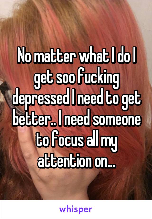 No matter what I do I get soo fucking depressed I need to get better.. I need someone to focus all my attention on...