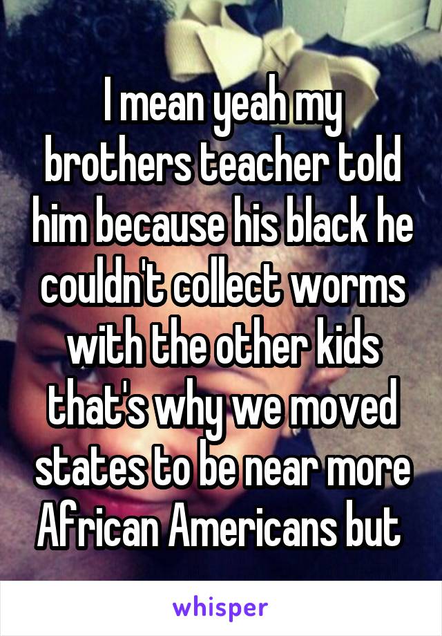 I mean yeah my brothers teacher told him because his black he couldn't collect worms with the other kids that's why we moved states to be near more African Americans but 