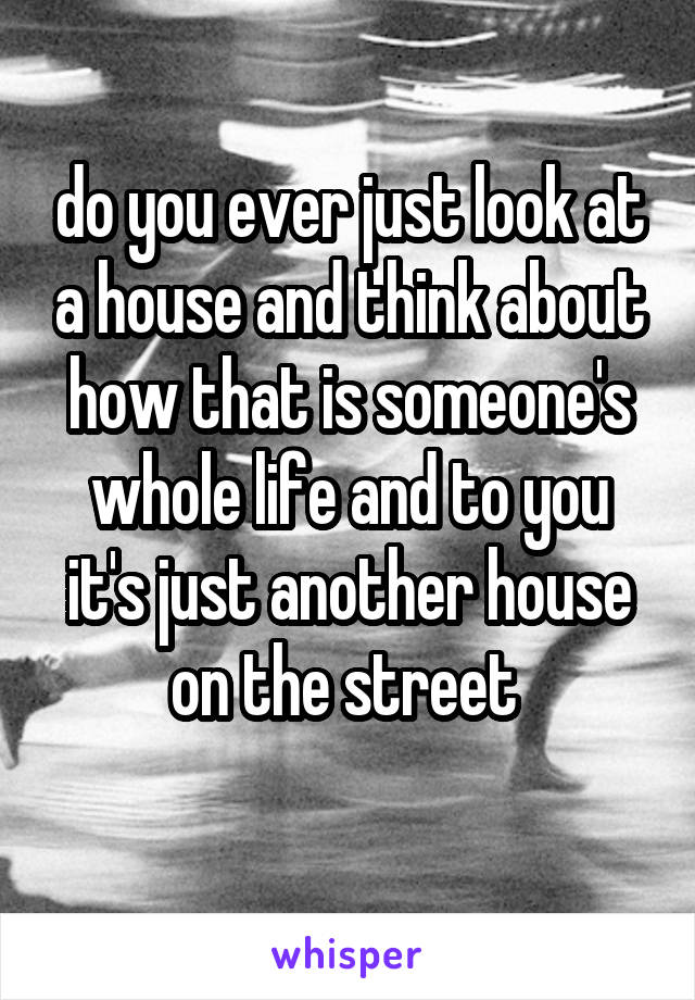 do you ever just look at a house and think about how that is someone's whole life and to you it's just another house on the street 
