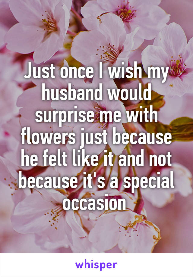 Just once I wish my husband would surprise me with flowers just because he felt like it and not because it's a special occasion 