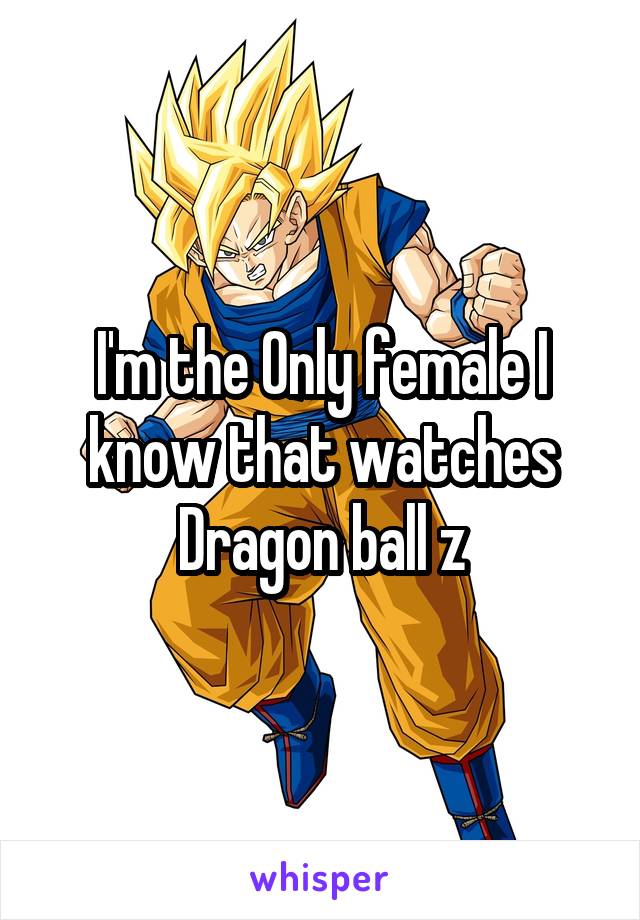 I'm the Only female I know that watches Dragon ball z