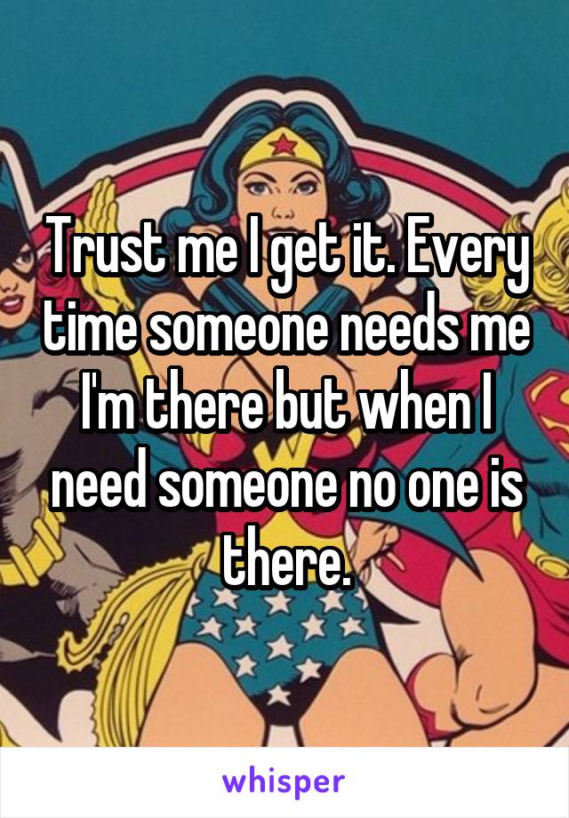 Trust me I get it. Every time someone needs me I'm there but when I need someone no one is there.