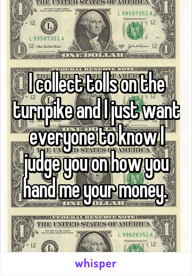 I collect tolls on the turnpike and I just want everyone to know I judge you on how you hand me your money. 