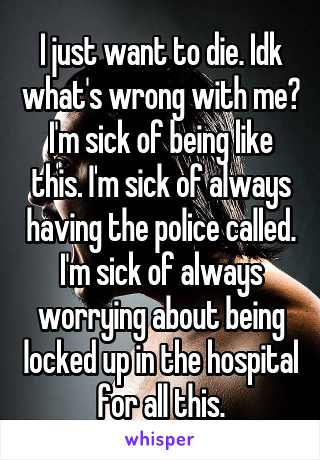 I just want to die. Idk what's wrong with me? I'm sick of being like this. I'm sick of always having the police called. I'm sick of always worrying about being locked up in the hospital for all this.