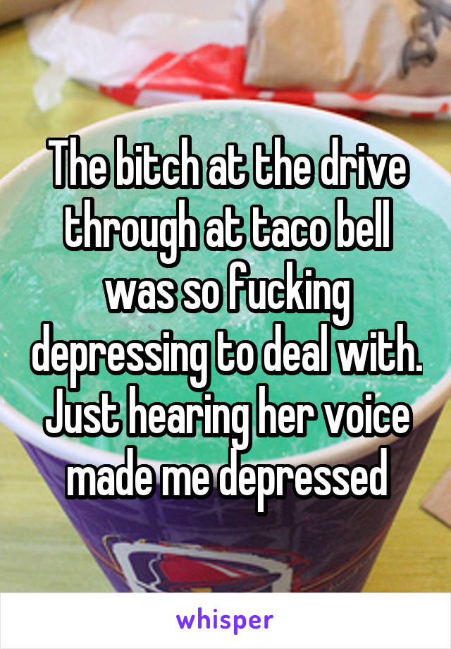 The bitch at the drive through at taco bell was so fucking depressing to deal with. Just hearing her voice made me depressed