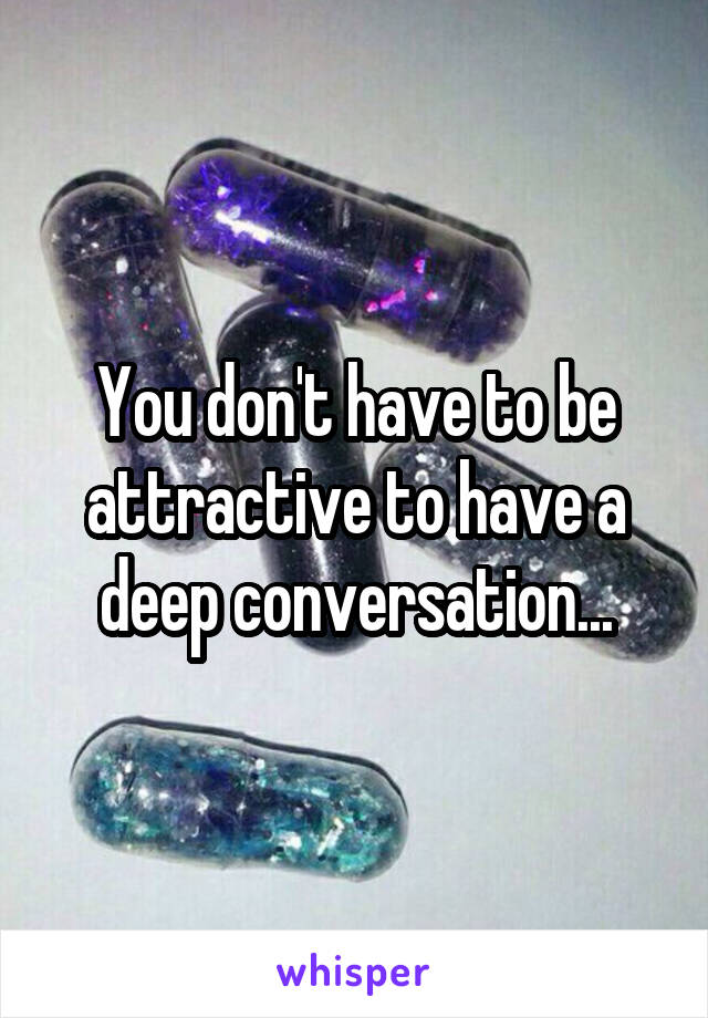 You don't have to be attractive to have a deep conversation...