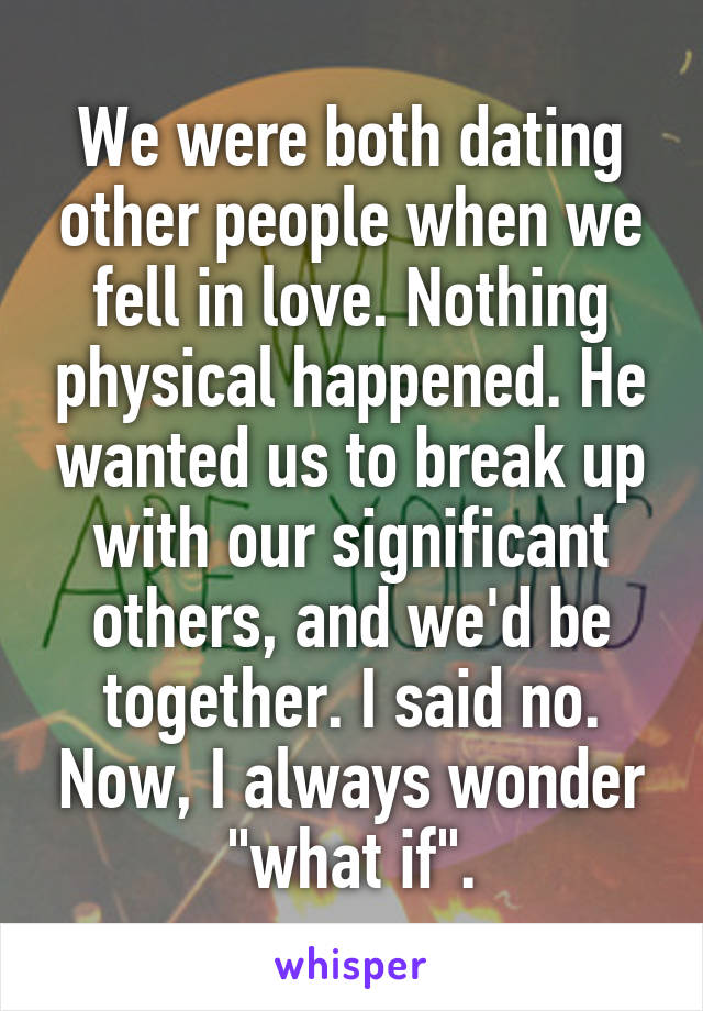 We were both dating other people when we fell in love. Nothing physical happened. He wanted us to break up with our significant others, and we'd be together. I said no. Now, I always wonder "what if".