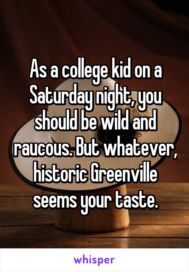 As a college kid on a Saturday night, you should be wild and raucous. But whatever, historic Greenville seems your taste.