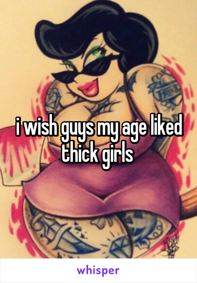 i wish guys my age liked thick girls 