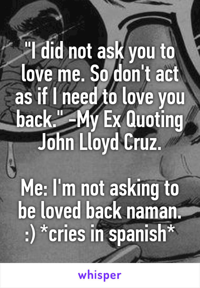 "I did not ask you to love me. So don't act as if I need to love you back." -My Ex Quoting John Lloyd Cruz.

Me: I'm not asking to be loved back naman. :) *cries in spanish*