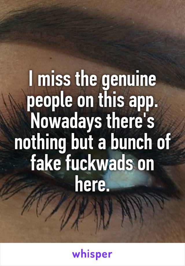 I miss the genuine people on this app. Nowadays there's nothing but a bunch of fake fuckwads on here.