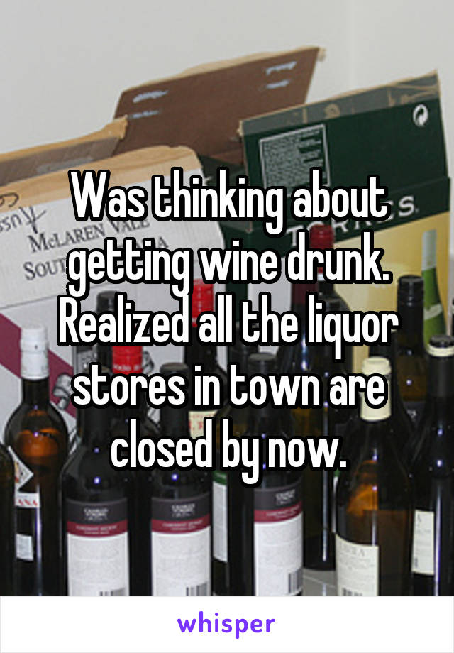 Was thinking about getting wine drunk. Realized all the liquor stores in town are closed by now.