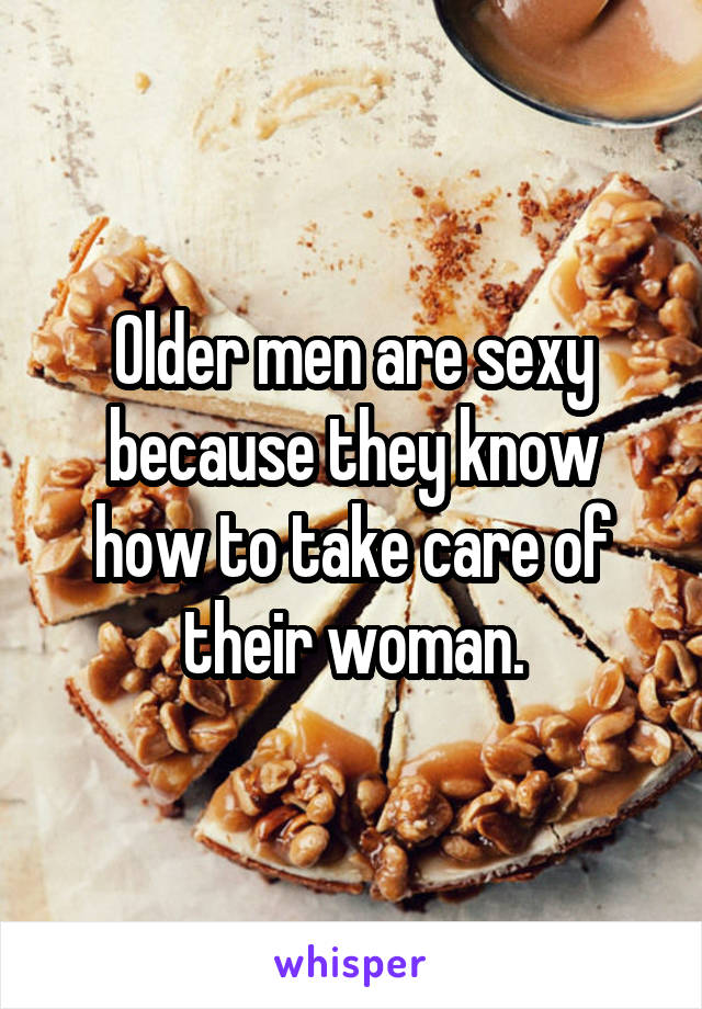 Older men are sexy because they know how to take care of their woman.