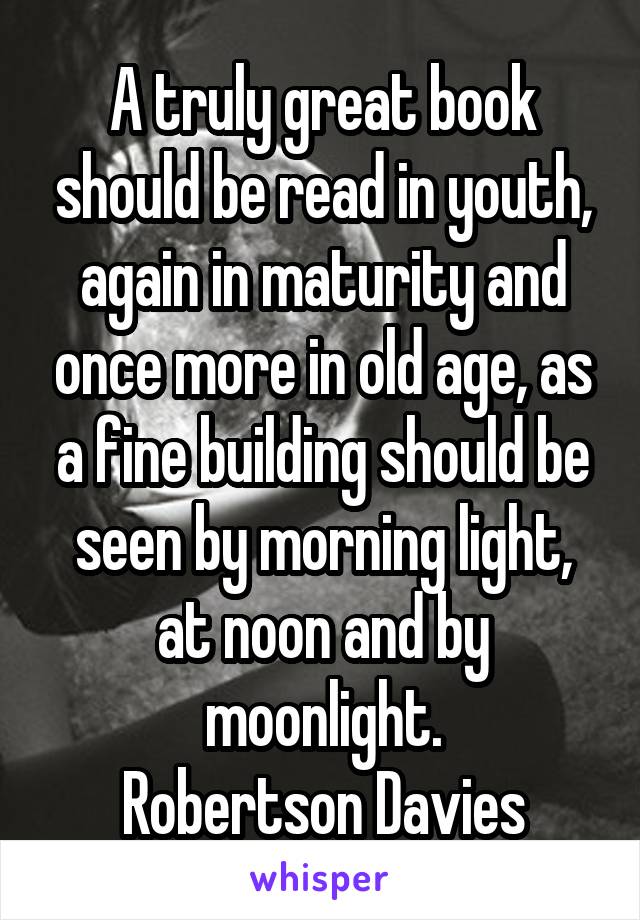 A truly great book should be read in youth, again in maturity and once more in old age, as a fine building should be seen by morning light, at noon and by moonlight.
Robertson Davies