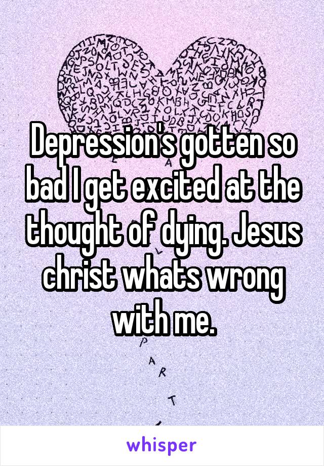 Depression's gotten so bad I get excited at the thought of dying. Jesus christ whats wrong with me.