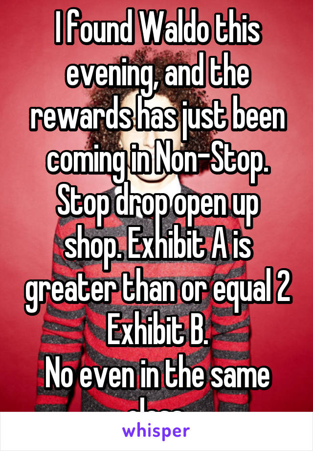 I found Waldo this evening, and the rewards has just been coming in Non-Stop.
Stop drop open up shop. Exhibit A is greater than or equal 2 Exhibit B.
No even in the same class.