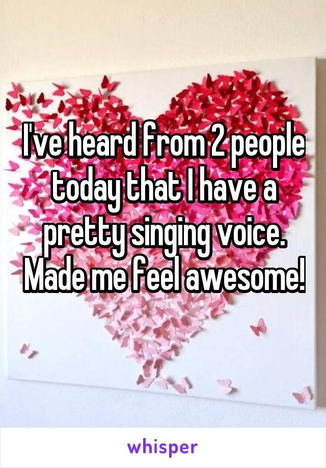 I've heard from 2 people today that I have a pretty singing voice. Made me feel awesome! 