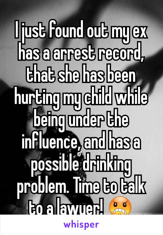 I just found out my ex has a arrest record, that she has been hurting my child while being under the influence, and has a possible drinking problem. Time to talk to a lawyer! 😠