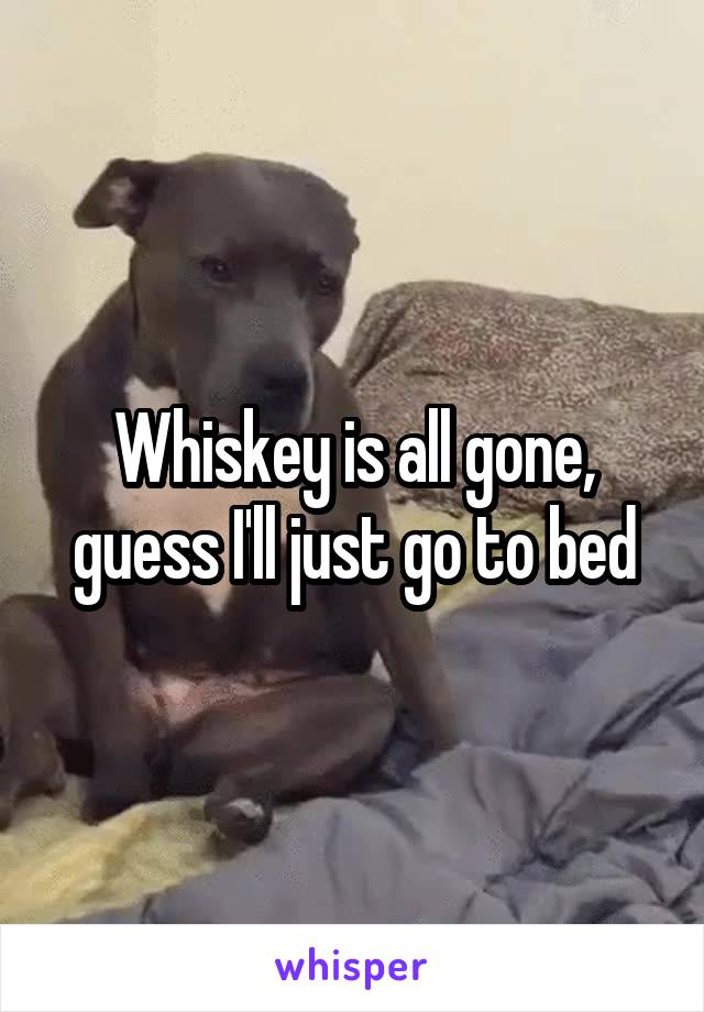 Whiskey is all gone, guess I'll just go to bed