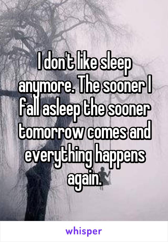 I don't like sleep anymore. The sooner I fall asleep the sooner tomorrow comes and everything happens again.