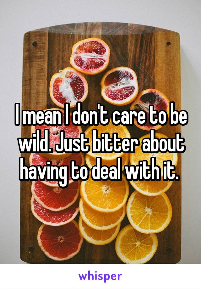 I mean I don't care to be wild. Just bitter about having to deal with it. 