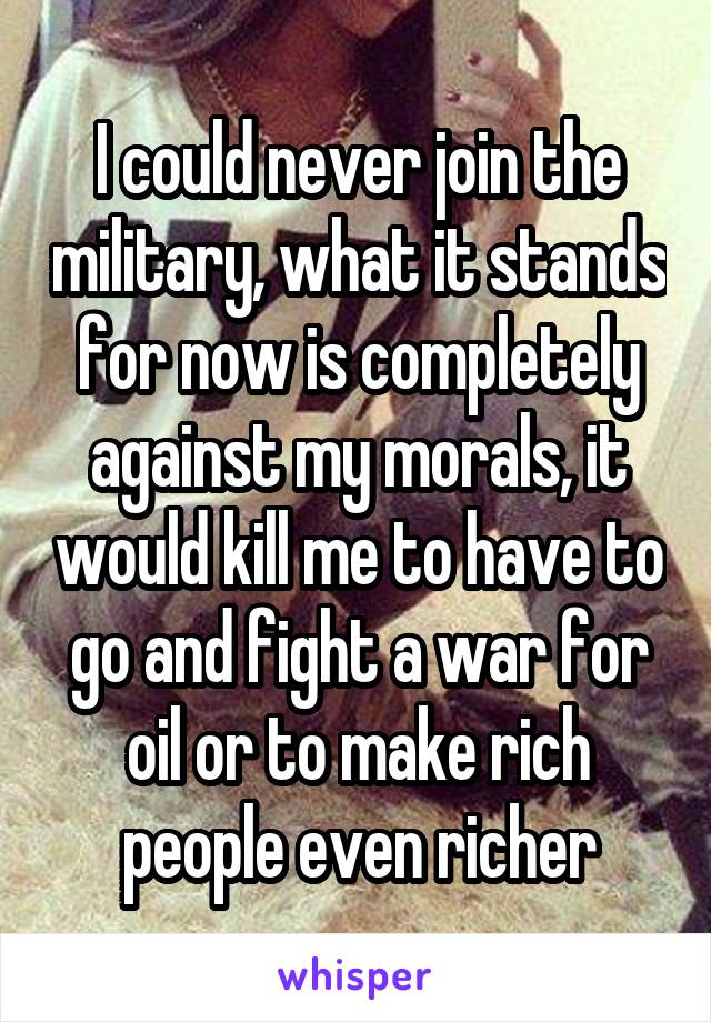 I could never join the military, what it stands for now is completely against my morals, it would kill me to have to go and fight a war for oil or to make rich people even richer