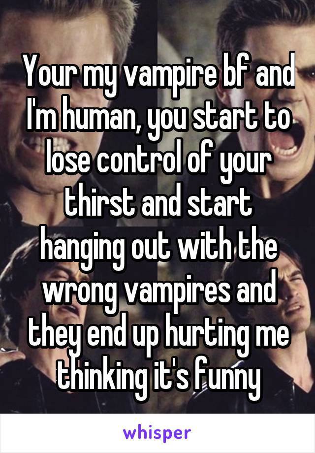 Your my vampire bf and I'm human, you start to lose control of your thirst and start hanging out with the wrong vampires and they end up hurting me thinking it's funny