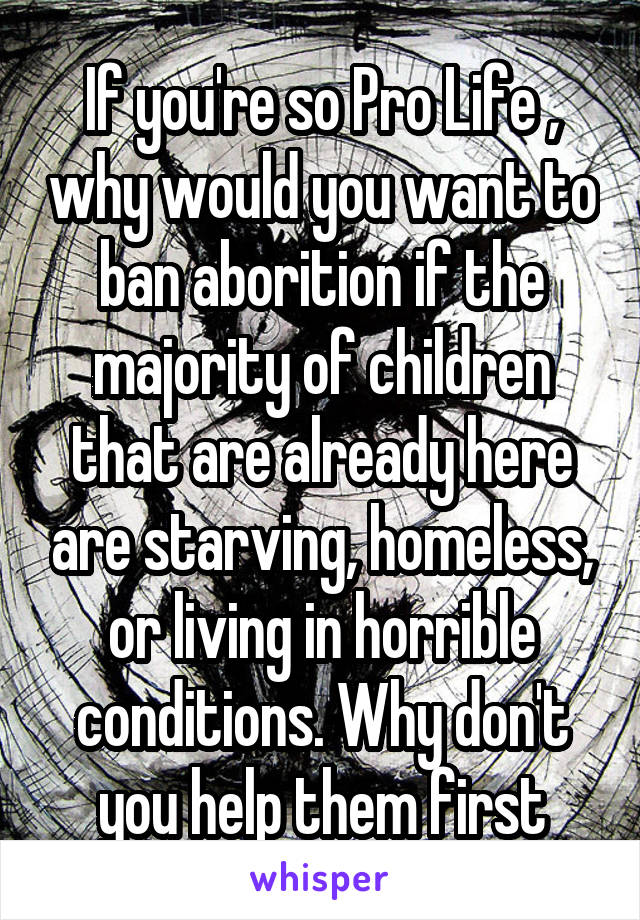 If you're so Pro Life , why would you want to ban aborition if the majority of children that are already here are starving, homeless, or living in horrible conditions. Why don't you help them first