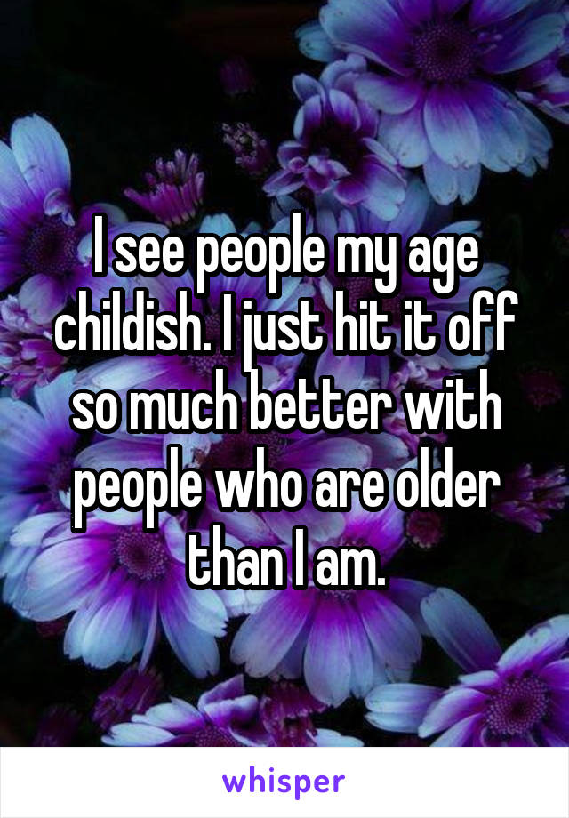 I see people my age childish. I just hit it off so much better with people who are older than I am.