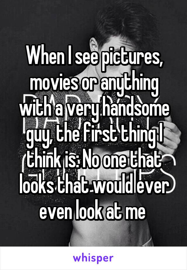 When I see pictures, movies or anything with a very handsome guy, the first thing I think is: No one that looks that would ever even look at me 