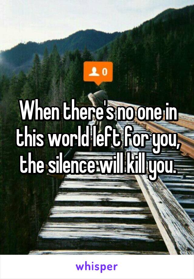 When there's no one in this world left for you, the silence will kill you.