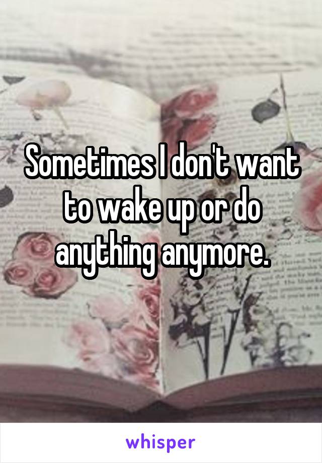 Sometimes I don't want to wake up or do anything anymore.
