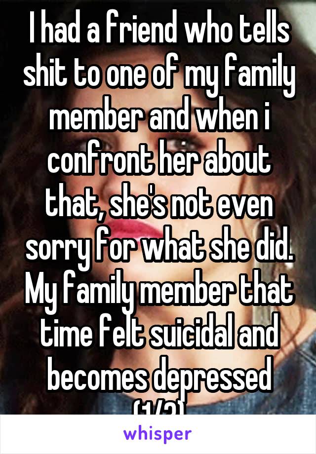 I had a friend who tells shit to one of my family member and when i confront her about that, she's not even sorry for what she did. My family member that time felt suicidal and becomes depressed (1/3)