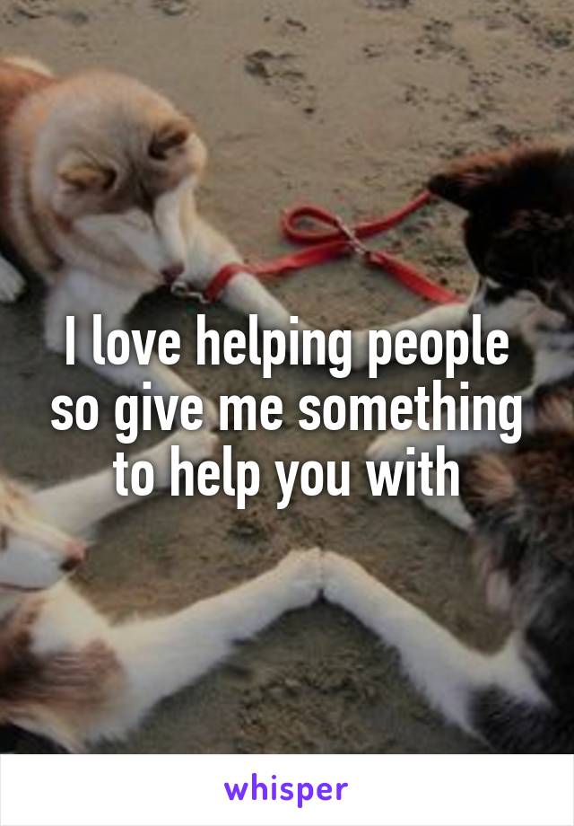 I love helping people so give me something to help you with