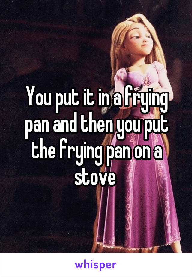 You put it in a frying pan and then you put the frying pan on a stove 