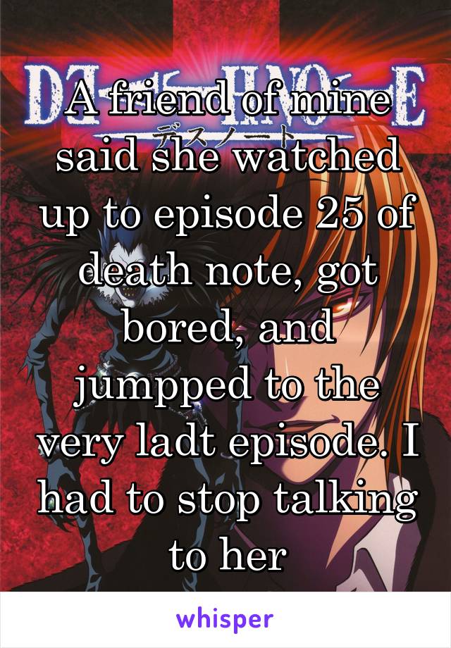 A friend of mine said she watched up to episode 25 of death note, got bored, and jumpped to the very ladt episode. I had to stop talking to her