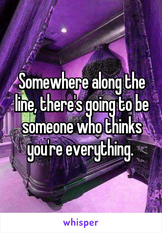 Somewhere along the line, there's going to be someone who thinks you're everything. 