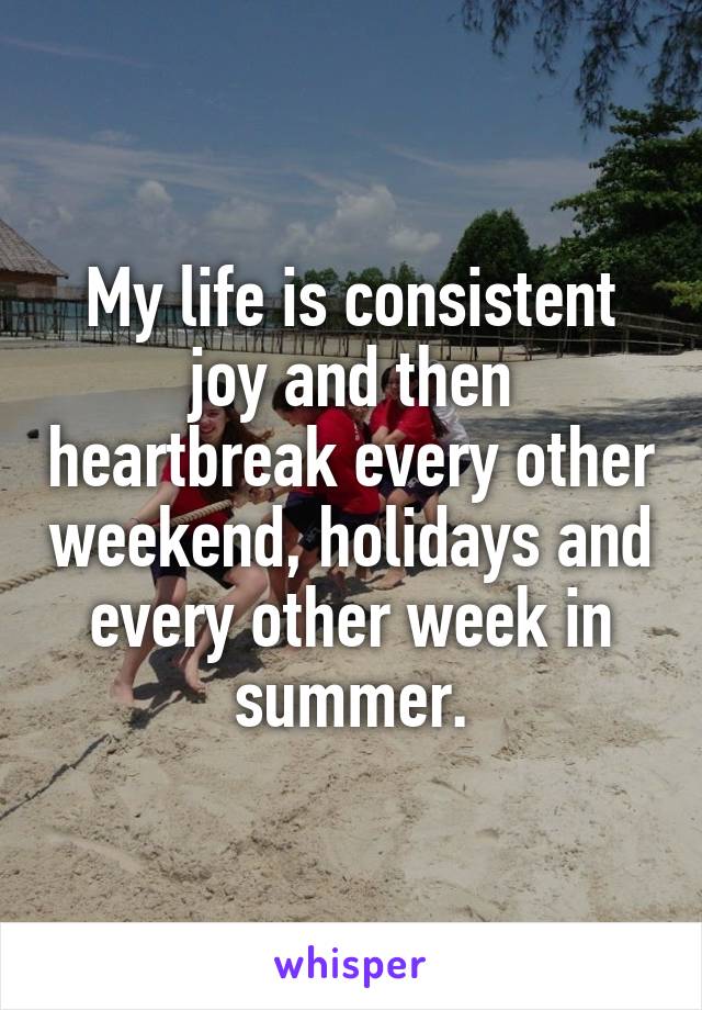 My life is consistent joy and then heartbreak every other weekend, holidays and every other week in summer.