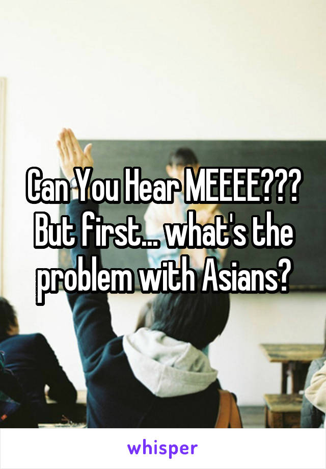 Can You Hear MEEEE???
But first... what's the problem with Asians?