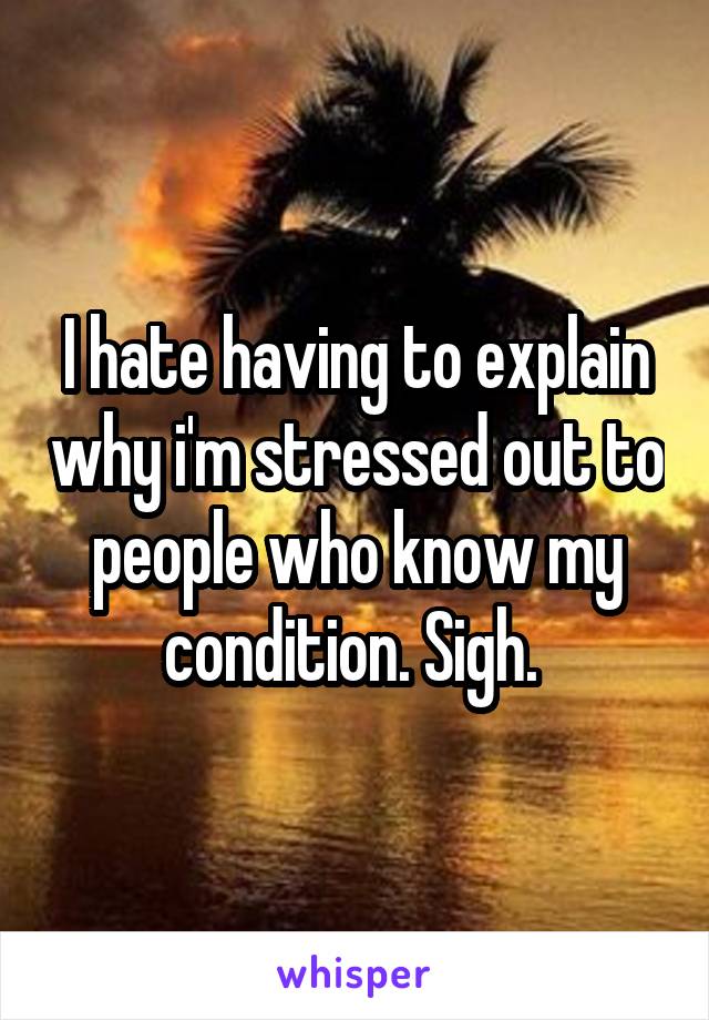 I hate having to explain why i'm stressed out to people who know my condition. Sigh. 