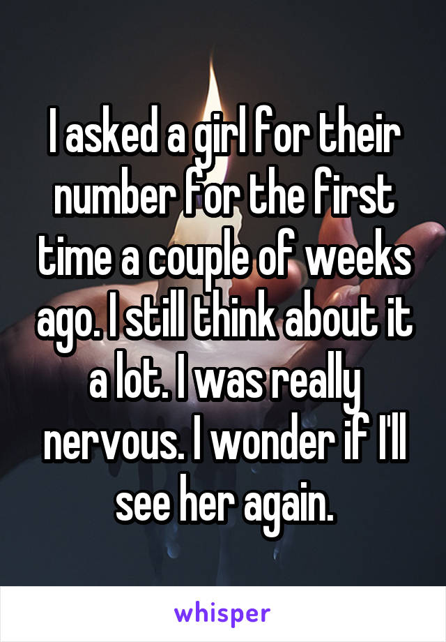 I asked a girl for their number for the first time a couple of weeks ago. I still think about it a lot. I was really nervous. I wonder if I'll see her again.