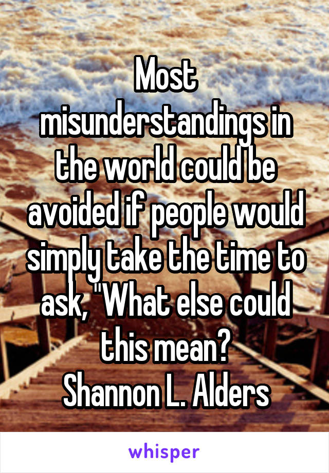 Most misunderstandings in the world could be avoided if people would simply take the time to ask, "What else could this mean?
Shannon L. Alders