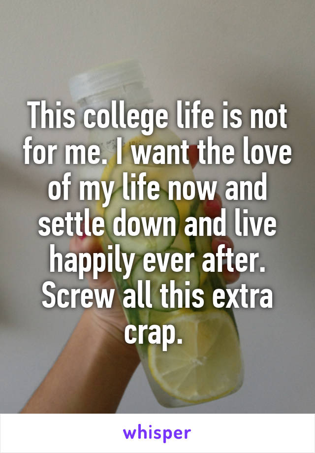 This college life is not for me. I want the love of my life now and settle down and live happily ever after. Screw all this extra crap. 